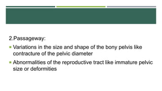 2.Passageway:
 Variations in the size and shape of the bony pelvis like
contracture of the pelvic diameter
 Abnormalities of the reproductive tract like immature pelvic
size or deformities
 