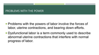PROBLEMS WITH THE POWER
 Problems with the powers of labor involve the forces of
labor, uterine contractions, and bearing down efforts.
 Dysfunctional labor is a term commonly used to describe
abnormal uterine contractions that interfere with normal
progress of labor.
 