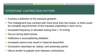 HYPERTONIC CONTRACTION PATTERN
 Involves a distortion of the pressure gradient .
 The midsegment may contract with more force than the fundus, or there could
be complete asynchronism of the impulses originating in each cornu.
 Increased frequency or elevated resting tone > 15 mmHg
 Occurs during latent phase.
 Ineffective in accomplishing dilatation
 Increased uterine tone result in maternal discomfort
 Contraction described as ‘colicky’ and extremely painful
 Uterus tender to palpate even between contractions.
 
