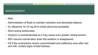MANAGEMENT
 Rest
 Administration of fluids to maintain hydration and electrolyte balance
 Inj. Morphine 10-15 mg IM to inhibit abnormal excitability
 Short acting barbiturates
 Oxytocin is contraindicated as it may cause even greater resting tension.
 90% resume normal labor when the sedation is disappeared.
 CS if the contractions remain uncoordinated and ineffective even after rest
and with evident signs of fetal distress.
 