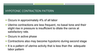 HYPOTONIC CONTRACTION PATTERN
 Occurs in approximately 4% of all labor
 Uterine contractions are less frequent, no basal tone and their
slight rise in pressure is insufficient to dilate the cervix at
satisfactory rate.
 Occurs in active phase
 Contractions also may become hypotonic during second stage
 It is a pattern of uterine activity that is less than the adequate
labor pattern
 