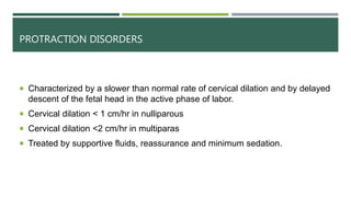 PROTRACTION DISORDERS
 Characterized by a slower than normal rate of cervical dilation and by delayed
descent of the fetal head in the active phase of labor.
 Cervical dilation < 1 cm/hr in nulliparous
 Cervical dilation <2 cm/hr in multiparas
 Treated by supportive fluids, reassurance and minimum sedation.
 