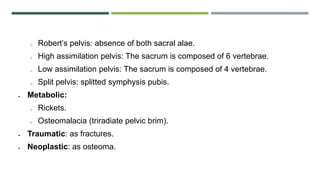 o Robert’s pelvis: absence of both sacral alae.
o High assimilation pelvis: The sacrum is composed of 6 vertebrae.
o Low assimilation pelvis: The sacrum is composed of 4 vertebrae.
o Split pelvis: splitted symphysis pubis.
 Metabolic:
o Rickets.
o Osteomalacia (triradiate pelvic brim).
 Traumatic: as fractures.
 Neoplastic: as osteoma.
 