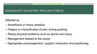 INADEQUATE VOLUNTARY EXPULSIVE FORCES
Affected by
 Anesthesia or heavy sedation
 Fatigue or intensification of pain during pushing
 Rarely physical problems such as spinal cord injury
 Management related to the cause.
 Appropriate encouragement, support, instruction and positioning.
 