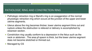 PATHOLOGIC RING AND CONSTRICTION RING
 Pathologic retraction ring or Bandl’s ring is an exaggeration of the normal
physiologic retraction ring which occurs at the junction of the upper and lower
uterine segments.
 Uterus above the ring becomes thicker, lower uterine segment thins out and
rupture unless the obstruction is relieved or delivery is accomplished by
cesarean section.
 Constriction ring usually conform to a depression in the fetus such as the
neck or abdomen . The area pf spasm is thick, but the lower uterine segment
does not become stretched or thinned out.
 Managed by CS
 
