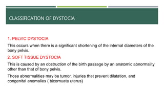 CLASSIFICATION OF DYSTOCIA
1. PELVIC DYSTOCIA
This occurs when there is a significant shortening of the internal diameters of the
bony pelvis.
2. SOFT TISSUE DYSTOCIA
This is caused by an obstruction of the birth passage by an anatomic abnormality
other than that of bony pelvis.
Those abnormalities may be tumor, injuries that prevent dilatation, and
congenital anomalies ( bicornuate uterus)
 