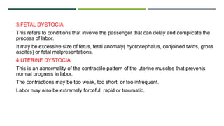3.FETAL DYSTOCIA
This refers to conditions that involve the passenger that can delay and complicate the
process of labor.
It may be excessive size of fetus, fetal anomaly( hydrocephalus, conjoined twins, gross
ascites) or fetal malpresentations.
4.UTERINE DYSTOCIA
This is an abnormality of the contractile pattern of the uterine muscles that prevents
normal progress in labor.
The contractions may be too weak, too short, or too infrequent.
Labor may also be extremely forceful, rapid or traumatic.
 