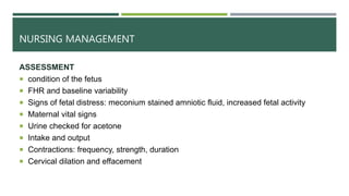 NURSING MANAGEMENT
ASSESSMENT
 condition of the fetus
 FHR and baseline variability
 Signs of fetal distress: meconium stained amniotic fluid, increased fetal activity
 Maternal vital signs
 Urine checked for acetone
 Intake and output
 Contractions: frequency, strength, duration
 Cervical dilation and effacement
 