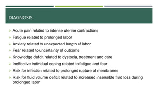 DIAGNOSIS
 Acute pain related to intense uterine contractions
 Fatigue related to prolonged labor
 Anxiety related to unexpected length of labor
 Fear related to uncertainty of outcome
 Knowledge deficit related to dystocia, treatment and care
 Ineffective individual coping related to fatigue and fear
 Risk for infection related to prolonged rupture of membranes
 Risk for fluid volume deficit related to increased insensible fluid loss during
prolonged labor
 