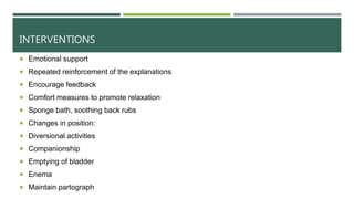 INTERVENTIONS
 Emotional support
 Repeated reinforcement of the explanations
 Encourage feedback
 Comfort measures to promote relaxation
 Sponge bath, soothing back rubs
 Changes in position:
 Diversional activities
 Companionship
 Emptying of bladder
 Enema
 Maintain partograph
 