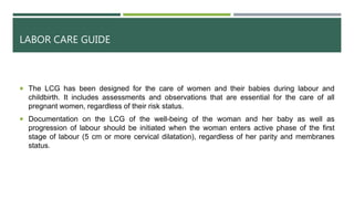LABOR CARE GUIDE
 The LCG has been designed for the care of women and their babies during labour and
childbirth. It includes assessments and observations that are essential for the care of all
pregnant women, regardless of their risk status.
 Documentation on the LCG of the well-being of the woman and her baby as well as
progression of labour should be initiated when the woman enters active phase of the first
stage of labour (5 cm or more cervical dilatation), regardless of her parity and membranes
status.
 