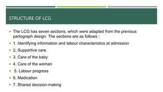 STRUCTURE OF LCG
 The LCG has seven sections, which were adapted from the previous
partograph design. The sections are as follows :
 1. Identifying information and labour characteristics at admission
 2. Supportive care
 3. Care of the baby
 4. Care of the woman
 5. Labour progress
 6. Medication
 7. Shared decision-making
 