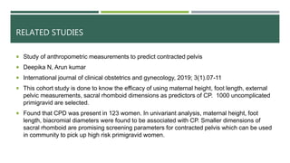 RELATED STUDIES
 Study of anthropometric measurements to predict contracted pelvis
 Deepika N, Arun kumar
 International journal of clinical obstetrics and gynecology, 2019; 3(1).07-11
 This cohort study is done to know the efficacy of using maternal height, foot length, external
pelvic measurements, sacral rhomboid dimensions as predictors of CP. 1000 uncomplicated
primigravid are selected.
 Found that CPD was present in 123 women. In univariant analysis, maternal height, foot
length, biacromial diameters were found to be associated with CP. Smaller dimensions of
sacral rhomboid are promising screening parameters for contracted pelvis which can be used
in community to pick up high risk primigravid women.
 