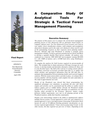 A Comparative Study Of
                   Analytical    Tools     For
                   Strategic & Tactical Forest
                   Management Planning


                                          Executive Summary
                   The purpose of this project was to compare the current forest management
                   planning process in New Brunswick with an alternative based largely on
                   computer software tools. Two New Brunswick Crown Licenses were used as
                   case studies: forest classification schemes, yield estimates and assumptions
                   about forest dynamics used in the study were identical to those used by each
                   of the participating Licensees in their respective forest planning models.
                   However, Remsoft staff used Woodstock to develop a strategic forest
                   management schedule, Crystal to generate potential harvest blocks and Block
                   to develop a spatially feasible block harvest schedule. All analyses were
Final Report       conducted on a Gateway 2000 4DX2-66V microcomputer running MS-DOS
                   6.2, with 16MB of memory and a 425MB hard drive using Doublespace
                   compression.
                   To complete the analyses for both Licenses required six person-months of
  submitted to
                   labor. This included time to obtain and process GIS map coverages for each
 New Brunswick     License, to develop models and determine alternative solutions for them, and
 Forest Research   to write the final report. The bulk of the work lay in writing custom software
    Advisory       to facilitate conversion of Licensee provided input files to, to update and
   Committee       obtain attribute and topological information from the GIS data files, to
                   automate data manipulation between planning models and to present mapped
   April 1994
                   solutions. With the system of procedures currently in place, we estimate that a
                   Licensee familiar with the programs could complete the tasks undertaken in
                   this study in approximately one week.
                   Results of the Woodstock runs showed that linear programming has
                   significant advantages over simulation, in particular the ease with which
                   outputs and activities can be constrained and the ability to readily control
                   indirect outputs such as wildlife habitat. Overall, the Woodstock models
                   yielded 9% to 22% increases in strategic allowable cut estimations over the
                   baseline values provided by the Licensees. Moreover, mature conifer
                   furbearer habitat requirements were met in all planning periods of the
                   Woodstock analyses, unlike their baseline counterparts.
                   Despite a few shortcomings related to the ability to simultaneously address
                   multiple harvest actions, Crystal appeared to work well, and compared to a
                   manual approach, it was a vast improvement. Generating 10 alternative block
                   layouts for each of 10 different blocking parameter specifications on one
                   License required approximately 7 hours of processing using Crystal; on the
                   other License, the time required was just over 22 hours. Depending on the
 