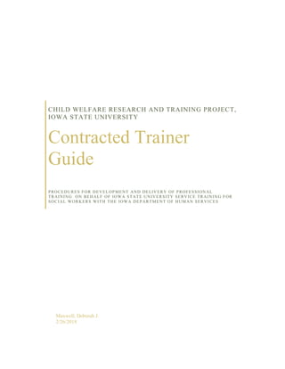 CHILD WELFARE RESEARCH AND TRAINING PROJECT,
IOWA STATE UNIVERSITY
Contracted Trainer
Guide
PROCEDURES FOR DEVELOPMENT AND DELIVERY OF PROFESSIONAL
TRAINING ON BEHALF OF IOWA STATE UNIVERSITY SERVICE TRAINING FOR
SOCIAL WORKERS WITH THE IOWA DEPARTMENT OF HUMAN SERVICES
Maxwell, Deborah J.
2/26/2018
 
