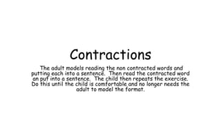Contractions
The adult models reading the non contracted words and
putting each into a sentence. Then read the contracted word
an put into a sentence. The child then repeats the exercise.
Do this until the child is comfortable and no longer needs the
adult to model the format.
 