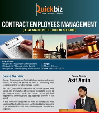 Course Overview:
Contract Employment and Contract Labour Management remain
difﬁcult for corporate sectors in view of maintaining legal
compliance and to know how its legal position.
Post 18th Constitutional Amendment the situation became more
critical after promulgation of new labour legislations as well as
also superior courts verdict on contract labour put legal
responsibility on employer and also arose legal questions in that
regard.
In this workshop participants will learn the concept and legal
practices of Contract Employment and Contract Labour according
to law and will able to reach on conclusion to solve confusion and
perplexity.
Asif Amin
Course Director
(LEGAL STATUS IN THE CURRENT SCENARIO)
Timings:
9:00 am – 5:30 pm
Course Fees: PKR 15,500/-
4th April-2017 Royal Palm Golf Club Lahore
19th April-2017 Movenpick Hotel Karachi
26th April-2017 Grand Regency Hotel Islamabad
Date & Venue:
 