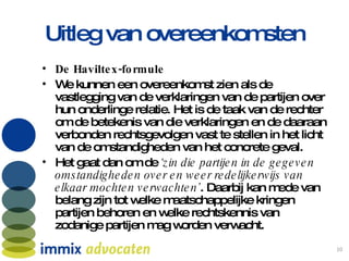 Uitleg van overeenkomsten De Haviltex-formule We kunnen een overeenkomst zien als de vastlegging van de verklaringen van de partijen over hun onderlinge relatie. Het is de taak van de rechter om de betekenis van die verklaringen en de daaraan verbonden rechtsgevolgen vast te stellen in het licht van de omstandigheden van het concrete geval.  Het gaat dan om de  ‘zin die partijen in de gegeven omstandigheden over en weer redelijkerwijs van elkaar mochten verwachten’ . Daarbij kan mede van belang zijn tot welke maatschappelijke kringen partijen behoren en welke rechtskennis van zodanige partijen mag worden verwacht.  
