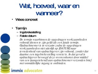 Wat, hoeveel, waar en wanneer? Wees concreet Termijn Ingebrekestelling Fatale datum De termijn waarbinnen de opgedragen werkzaamheden voltooid dienen te zijn geldt als een fatale termijn. Opdrachtnemer is in verzuim zodra de opgedragen werkzaamheden niet uiterlijk op [DATUM] naar tevredenheid van opdrachtgever zijn voltooid, zonder dat daartoe een ingebrekestelling vereist is. In dat geval is opdrachtgever bevoegd deze overeenkomst door middel van een [aangetekend] aan opdrachtnemer verzonden brief met onmiddellijke ingang te ontbinden. 