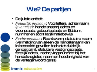 Wie? De partijen De juiste entiteit Natuurlijk persoon : Voorletters, achternaam, ( eventueel:  handelsnaam) adres en woonplaats, geboorteplaats en –datum, nummer en soort legitimatiebewijs  Rechtspersoon : Rechtsvorm, statutaire naam (vermelding van alleen de handelsnaam kan in bepaalde gevallen toch niet duidelijk genoeg zijn), statutaire vestigingsplaats, feitelijk adres, inschrijvingsnummer bij het handelsregister, naam en hoedanigheid van de vertegenwoordiger(s)  
