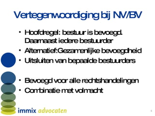 Vertegenwoordiging bij NV/BV Hoofdregel: bestuur is bevoegd. Daarnaast iedere bestuurder Alternatief:Gezamenlijke bevoegdheid Uitsluiten van bepaalde bestuurders Bevoegd voor alle rechtshandelingen  Combinatie met volmacht 