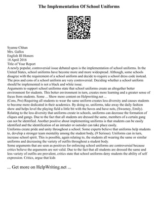The Implementation Of School Uniforms
Syanne Chhan
Mrs. Gallos
English III Honors
18 April 2016
Title of Your Report
A newly popular, controversial issue debated upon is the implementation of school uniforms. In the
United States, school uniforms have become more and more widespread. Although, some schools
disagree with the requirement of a school uniform and decide to require a school dress code instead.
The pros and cons of a school uniform are very controversial. Deciding whether a school uniform
should be implemented is not a black and white issue.
Arguments to support school uniforms state that school uniforms create an altogether better
environment for students. This better environment in turn, creates more learning and a greater sense of
focus from students. Some ... Show more content on Helpwriting.net ...
(Cons, Pro) Requiring all students to wear the same uniform creates less diversity and causes students
to become more dedicated in their academics. By doing so, uniforms, take away the daily fashion
show and helps level the playing field a little bit with the haves and have nots, (Sweeney, Emily).
Relating to the less diversity that uniforms create in schools, uniforms can decrease the formation of
cliques and gangs. Due to the fact that all students are dressed the same, members of a certain gang
can not be identified. Another positive about implementing uniforms is that students can be easily
identified and the identification of an intruder or outsider can take place easily.
Uniforms create pride and unity throughout a school. Some experts believe that uniforms help students
to, develop a stronger team mentality among the student body, (9 Serious). Uniforms can in turn,
increase school spirit. This is possible, again relating to, the students all wearing the same or similar
uniforms and decreasing the variety of outfits throughout a student body.
Some arguments that are seen as positives for enforcing school uniforms are controversial because
critics believe the arguments are not valid. Due to the fact that all students are dressed the same and
less variety of outfits are prevalent, critics state that school uniforms deny students the ability of self
expression. Critics, argue that kids
... Get more on HelpWriting.net ...
 