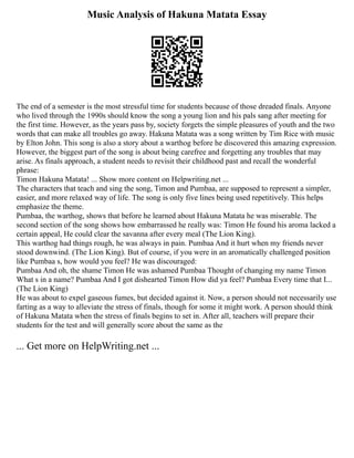 Music Analysis of Hakuna Matata Essay
The end of a semester is the most stressful time for students because of those dreaded finals. Anyone
who lived through the 1990s should know the song a young lion and his pals sang after meeting for
the first time. However, as the years pass by, society forgets the simple pleasures of youth and the two
words that can make all troubles go away. Hakuna Matata was a song written by Tim Rice with music
by Elton John. This song is also a story about a warthog before he discovered this amazing expression.
However, the biggest part of the song is about being carefree and forgetting any troubles that may
arise. As finals approach, a student needs to revisit their childhood past and recall the wonderful
phrase:
Timon Hakuna Matata! ... Show more content on Helpwriting.net ...
The characters that teach and sing the song, Timon and Pumbaa, are supposed to represent a simpler,
easier, and more relaxed way of life. The song is only five lines being used repetitively. This helps
emphasize the theme.
Pumbaa, the warthog, shows that before he learned about Hakuna Matata he was miserable. The
second section of the song shows how embarrassed he really was: Timon He found his aroma lacked a
certain appeal, He could clear the savanna after every meal (The Lion King).
This warthog had things rough, he was always in pain. Pumbaa And it hurt when my friends never
stood downwind. (The Lion King). But of course, if you were in an aromatically challenged position
like Pumbaa s, how would you feel? He was discouraged:
Pumbaa And oh, the shame Timon He was ashamed Pumbaa Thought of changing my name Timon
What s in a name? Pumbaa And I got dishearted Timon How did ya feel? Pumbaa Every time that I...
(The Lion King)
He was about to expel gaseous fumes, but decided against it. Now, a person should not necessarily use
farting as a way to alleviate the stress of finals, though for some it might work. A person should think
of Hakuna Matata when the stress of finals begins to set in. After all, teachers will prepare their
students for the test and will generally score about the same as the
... Get more on HelpWriting.net ...
 