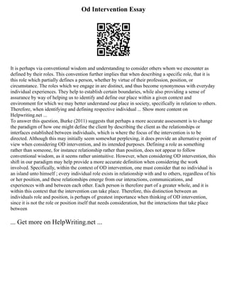 Od Intervention Essay
It is perhaps via conventional wisdom and understanding to consider others whom we encounter as
defined by their roles. This convention further implies that when describing a specific role, that it is
this role which partially defines a person, whether by virtue of their profession, position, or
circumstance. The roles which we engage in are distinct, and thus become synonymous with everyday
individual experiences. They help to establish certain boundaries, while also providing a sense of
assurance by way of helping us to identify and define our place within a given context and
environment for which we may better understand our place in society, specifically in relation to others.
Therefore, when identifying and defining respective individual ... Show more content on
Helpwriting.net ...
To answer this question, Burke (2011) suggests that perhaps a more accurate assessment is to change
the paradigm of how one might define the client by describing the client as the relationships or
interfaces established between individuals, which is where the focus of the intervention is to be
directed. Although this may initially seem somewhat perplexing, it does provide an alternative point of
view when considering OD intervention, and its intended purposes. Defining a role as something
rather than someone, for instance relationship rather than position, does not appear to follow
conventional wisdom, as it seems rather unintuitive. However, when considering OD intervention, this
shift in our paradigm may help provide a more accurate definition when considering the work
involved. Specifically, within the context of OD intervention, one must consider that no individual is
an island unto himself ; every individual role exists in relationship with and to others, regardless of his
or her position, and these relationships emerge from our interactions, communications, and
experiences with and between each other. Each person is therefore part of a greater whole, and it is
within this context that the intervention can take place. Therefore, this distinction between an
individuals role and position, is perhaps of greatest importance when thinking of OD intervention,
since it is not the role or position itself that needs consideration, but the interactions that take place
between
... Get more on HelpWriting.net ...
 