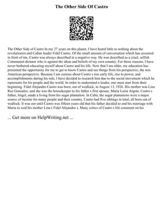 The Other Side Of Castro
The Other Side of Castro In my 27 years on this planet, I have heard little to nothing about the
revolutionist and Cuban leader Fidel Castro. Of the small amount of conversation which has occurred
in front of me, Castro was always described in a negative way. He was described as a cruel, selfish
Communist dictator who is against the ideas and beliefs of my own country. For those reasons, I have
never bothered educating myself about Castro and his life. Now that I am older, my education has
presented the opportunity for me to get to know Castro and see things from his perspective, the non
American perspective. Because I am curious about Castro s rise early life, rise to power, and
accomplishments during his rule, I have decided to research him due to the social movement which he
represents for his people and the world. In order to understand a leader, one must start from their
beginning. Fidel Alejandro Castro was born, out of wedlock, in August 13, 1926. His mother was Lina
Ruz Gonzalez, and she was the housekeeper to his father s first spouse, Maria Luisa Argota. Castro s
father, Angel, made a living from his sugar plantation. In Cuba, the sugar plantations were a major
source of income for many people and their country. Castro had five siblings in total, all born out of
wedlock. It was not until Castro was fifteen years old that his father decided to end his marriage with
Maria to wed his mother Lina ( Fidel Alejandro ). Many critics of Castro s life comment on his
... Get more on HelpWriting.net ...
 