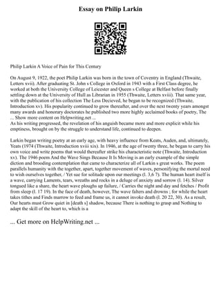 Essay on Philip Larkin
Philip Larkin A Voice of Pain for This Century
On August 9, 1922, the poet Philip Larkin was born in the town of Coventry in England (Thwaite,
Letters xvii). After graduating St. John s College in Oxford in 1943 with a First Class degree, he
worked at both the University College of Leicester and Queen s College at Belfast before finally
settling down at the University of Hull as Librarian in 1955 (Thwaite, Letters xviii). That same year,
with the publication of his collection The Less Decieved, he began to be recognized (Thwaite,
Introduction xv). His popularity continued to grow thereafter, and over the next twenty years amongst
many awards and honorary doctorates he published two more highly acclaimed books of poetry, The
... Show more content on Helpwriting.net ...
As his writing progressed, the revelation of his anguish became more and more explicit while his
emptiness, brought on by the struggle to understand life, continued to deepen.
Larkin began writing poetry at an early age, with heavy influence from Keats, Auden, and, ultimately,
Yeats (1974 (Thwaite, Introduction xviii xix). In 1946, at the age of twenty three, he began to carry his
own voice and write poems that would thereafter strike his characteristic note (Thwaite, Introduction
xv). The 1946 poem And the Wave Sings Because It Is Moving is an early example of the simple
diction and brooding contemplation that came to characterize all of Larkin s great works. The poem
parallels humanity with the together, apart, together movement of waves, personifying the mortal need
to wish ourselves together, / Yet sue for solitude upon our meetings (l. 3,6 7). The human heart itself is
a wave, carrying Laments, tears, wreaths and rocks in a deluge of anxiety and sorrow (l. 14). Silver
tongued like a share, the heart wave ploughs up failure, / Carries the night and day and fetches / Profit
from sleep (l. 17 19). In the face of death, however, The wave falters and drowns ; for while the heart
takes tithes and Finds marrow to feed and frame us, it cannot invoke death (l. 20 22, 30). As a result,
Our hearts must Grow quiet in [death s] shadow, because There is nothing to grasp and Nothing to
adapt the skill of the heart to, which is a
... Get more on HelpWriting.net ...
 