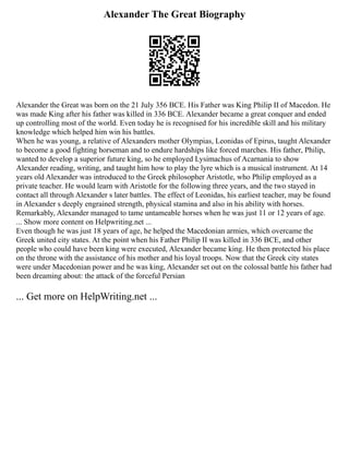 Alexander The Great Biography
Alexander the Great was born on the 21 July 356 BCE. His Father was King Philip II of Macedon. He
was made King after his father was killed in 336 BCE. Alexander became a great conquer and ended
up controlling most of the world. Even today he is recognised for his incredible skill and his military
knowledge which helped him win his battles.
When he was young, a relative of Alexanders mother Olympias, Leonidas of Epirus, taught Alexander
to become a good fighting horseman and to endure hardships like forced marches. His father, Philip,
wanted to develop a superior future king, so he employed Lysimachus of Acarnania to show
Alexander reading, writing, and taught him how to play the lyre which is a musical instrument. At 14
years old Alexander was introduced to the Greek philosopher Aristotle, who Philip employed as a
private teacher. He would learn with Aristotle for the following three years, and the two stayed in
contact all through Alexander s later battles. The effect of Leonidas, his earliest teacher, may be found
in Alexander s deeply engrained strength, physical stamina and also in his ability with horses.
Remarkably, Alexander managed to tame untameable horses when he was just 11 or 12 years of age.
... Show more content on Helpwriting.net ...
Even though he was just 18 years of age, he helped the Macedonian armies, which overcame the
Greek united city states. At the point when his Father Philip II was killed in 336 BCE, and other
people who could have been king were executed, Alexander became king. He then protected his place
on the throne with the assistance of his mother and his loyal troops. Now that the Greek city states
were under Macedonian power and he was king, Alexander set out on the colossal battle his father had
been dreaming about: the attack of the forceful Persian
... Get more on HelpWriting.net ...
 
