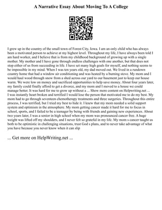A Narrative Essay About Moving To A College
I grew up in the country of the small town of Forest City, Iowa. I am an only child who has always
been a motivated person to achieve at my highest level. Throughout my life, I have always been told I
am hard worker, and I believe that is from my childhood background of growing up with a single
mother. My mother and I have gone through endless challenges with one another, but that does not
stop either of us from succeeding in life. I have set many high goals for myself, and nothing seems to
be impossible in my mind. When I was ten years old, my dad moved out. We lived in a rundown
country home that had a window air conditioning and was heated by a burning stove. My mom and I
would haul wood through snow from a shed across our yard to our basement just to keep our house
warm. We were low on money and sacrificed opportunities to help save money. About four years later,
my family could finally afford to get a divorce, and my mom and I moved to a house we could
manage better. It was hard for me to grow up without a ... Show more content on Helpwriting.net ...
I was instantly heart broken and terrified I would lose the person that motivated me to do my best. My
mom had to go through seventeen chemotherapy treatments and three surgeries. Throughout this entire
process, I was terrified, but I tried my best to hide it. I knew that my mom needed a solid support
system and optimism in the atmosphere. My mom getting cancer made it hard for me to focus in
school, sports, and I failed to be a teenager by being with friends and gaining new experiences. About
two years later, I was a senior in high school when my mom was pronounced cancer free. A huge
weight was lifted off my shoulders, and I never felt so grateful in my life. My mom s cancer taught us
both to be optimistic in challenging situations, trust God s plans, and to never take advantage of what
you have because you never know when it can slip
... Get more on HelpWriting.net ...
 