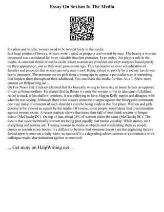 Essay On Sexism In The Media
It s plain and simple, women need to be treated fairly in the media.
In a large portion of history, women were treated as property and owned by men. The beauty a woman
possessed was considered far more valuable than her character. Even today, this plays a role in the
media. A common theme in media exists where women are criticized and over analyzed based purely
on their appearance, just as they were generations ago. This has lead to an over sexualization of
females and proposes that women are only man s tool. Being valued so poorly by a society has driven
sexist treatment. The pressure put on girls from a young age to appear a particular way is something
that impacts them throughout their adulthood. You can thank the media for that. As a ... Show more
content on Helpwriting.net ...
On Fox News Eric Erickson claimed that it s basically wrong to have stay at home fathers as opposed
to stay at home mothers. He shared that he thinks it s only the woman s role to take care of children.
As he is stuck in his shallow opinions, it was relieving to have Megyn Kelly step in and disagree with
what he was saying. Although there s not always someone to argue against the misogynist comments
one may make. Comments of such shouldn t even be being made in the first place. Women and girls
deserve to be viewed as equals by the media. Of course, some people would deny that discrimination
against women exists. A recent statistic shows that more than half of men think sexism no longer
exists ( McClatchyDC). On top of that, about 34% of women claim the same (McClatchyDC). The
idea is that since technically women are being paid equally that means equality. While money isn t
everything and actions are. Treating women in media as objects and invalidating them as people
counts as sexism in my books. It s difficult to believe that someone doesn t see the degrading factors
forced upon women on a daily basis, no matter if it s a degrading advertisement or a comment a work
colleague made, discrimination against women still
... Get more on HelpWriting.net ...
 
