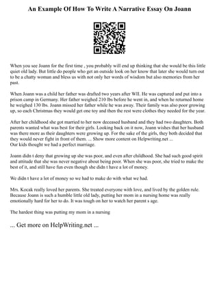 An Example Of How To Write A Narrative Essay On Joann
When you see Joann for the first time , you probably will end up thinking that she would be this little
quiet old lady. But little do people who get an outside look on her know that later she would turn out
to be a chatty woman and bless us with not only her words of wisdom but also memories from her
past.
When Joann was a child her father was drafted two years after WII. He was captured and put into a
prison camp in Germany. Her father weighed 210 lbs before he went in, and when he returned home
he weighed 130 lbs. Joann missed her father while he was away. Their family was also poor growing
up, so each Christmas they would get one toy and then the rest were clothes they needed for the year.
After her childhood she got married to her now deceased husband and they had two daughters. Both
parents wanted what was best for their girls. Looking back on it now, Joann wishes that her husband
was there more as their daughters were growing up. For the sake of the girls, they both decided that
they would never fight in front of them. ... Show more content on Helpwriting.net ...
Our kids thought we had a perfect marriage.
Joann didn t deny that growing up she was poor, and even after childhood. She had such good spirit
and attitude that she was never negative about being poor. When she was poor, she tried to make the
best of it, and still have fun even though she didn t have a lot of money.
We didn t have a lot of money so we had to make do with what we had.
Mrs. Kocak really loved her parents. She treated everyone with love, and lived by the golden rule.
Because Joann is such a humble little old lady, putting her mom in a nursing home was really
emotionally hard for her to do. It was tough on her to watch her parent s age.
The hardest thing was putting my mom in a nursing
... Get more on HelpWriting.net ...
 