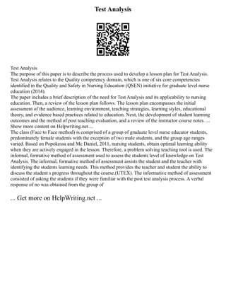 Test Analysis
Test Analysis
The purpose of this paper is to describe the process used to develop a lesson plan for Test Analysis.
Test Analysis relates to the Quality competency domain, which is one of six core competencies
identified in the Quality and Safety in Nursing Education (QSEN) initiative for graduate level nurse
education (2014).
The paper includes a brief description of the need for Test Analysis and its applicability to nursing
education. Then, a review of the lesson plan follows. The lesson plan encompasses the initial
assessment of the audience, learning environment, teaching strategies, learning styles, educational
theory, and evidence based practices related to education. Next, the development of student learning
outcomes and the method of post teaching evaluation, and a review of the instructor course notes. ...
Show more content on Helpwriting.net ...
The class (Face to Face method) is comprised of a group of graduate level nurse educator students,
predominately female students with the exception of two male students, and the group age ranges
varied. Based on Popokessa and Mc Daniel, 2011, nursing students, obtain optimal learning ability
when they are actively engaged in the lesson. Therefore, a problem solving teaching tool is used. The
informal, formative method of assessment used to assess the students level of knowledge on Test
Analysis. The informal, formative method of assessment assists the student and the teacher with
identifying the students learning needs. This method provides the teacher and student the ability to
discuss the student s progress throughout the course.(UTEX). The informative method of assessment
consisted of asking the students if they were familiar with the post test analysis process. A verbal
response of no was obtained from the group of
... Get more on HelpWriting.net ...
 