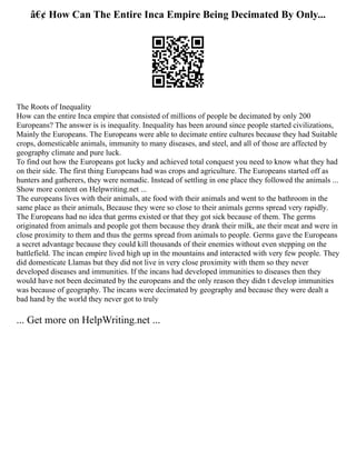 â€¢ How Can The Entire Inca Empire Being Decimated By Only...
The Roots of Inequality
How can the entire Inca empire that consisted of millions of people be decimated by only 200
Europeans? The answer is is inequality. Inequality has been around since people started civilizations,
Mainly the Europeans. The Europeans were able to decimate entire cultures because they had Suitable
crops, domesticable animals, immunity to many diseases, and steel, and all of those are affected by
geography climate and pure luck.
To find out how the Europeans got lucky and achieved total conquest you need to know what they had
on their side. The first thing Europeans had was crops and agriculture. The Europeans started off as
hunters and gatherers, they were nomadic. Instead of settling in one place they followed the animals ...
Show more content on Helpwriting.net ...
The europeans lives with their animals, ate food with their animals and went to the bathroom in the
same place as their animals, Because they were so close to their animals germs spread very rapidly.
The Europeans had no idea that germs existed or that they got sick because of them. The germs
originated from animals and people got them because they drank their milk, ate their meat and were in
close proximity to them and thus the germs spread from animals to people. Germs gave the Europeans
a secret advantage because they could kill thousands of their enemies without even stepping on the
battlefield. The incan empire lived high up in the mountains and interacted with very few people. They
did domesticate Llamas but they did not live in very close proximity with them so they never
developed diseases and immunities. If the incans had developed immunities to diseases then they
would have not been decimated by the europeans and the only reason they didn t develop immunities
was because of geography. The incans were decimated by geography and because they were dealt a
bad hand by the world they never got to truly
... Get more on HelpWriting.net ...
 