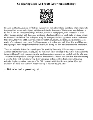 Comparing Meso And South American Mythology
In Meso and South American mythology, Jaguars were both admired and feared and often extensively
integrated into stories and religious traditions and rituals. Shamans of this area that were believed to
be able to take the form of these large predators, known as were jaguars, were feared due to their
ability to make contact with dangerous spirits and other harmful forces, which had a profound impact
on Mesoamerican beliefs. Due to Jaguars being the most powerful and aggressive predator to inhabit
these areas, they were additionally associated with fertility, royalty, the Earth, and even included in
myths of creation and cataclysms. The Mayans even believed the sun god, Ahau Kin, would become
the Jaguar god while he spent time in the Underworld during the time between the sunset and sunrise.
The Aztec calendar depicts the cosmology of the world by illustrating different stages, events and
destinies of both individuals, society, and the world that either occurred in the past or will occur in the
future. Additionally, this calendar was also used to count the years and ran parallel with the solar year.
The calendar comprised of 260 days that were divided into 20 weeks, each of which was controlled by
a specific deity, with each day having its own assigned god or goddess. Furthermore, the Aztec
calendar displays principal elements of the fifth creation, which justifies war and sacrifice, and
illustrates the belief that sacrifices were necessary to nourish the gods. It is
... Get more on HelpWriting.net ...
 