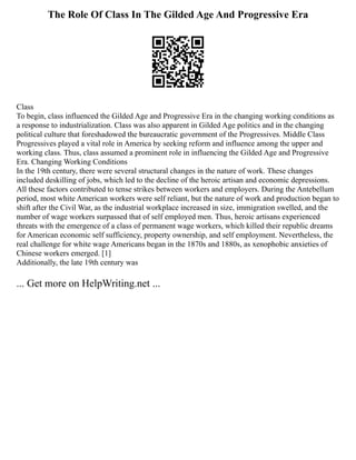 The Role Of Class In The Gilded Age And Progressive Era
Class
To begin, class influenced the Gilded Age and Progressive Era in the changing working conditions as
a response to industrialization. Class was also apparent in Gilded Age politics and in the changing
political culture that foreshadowed the bureaucratic government of the Progressives. Middle Class
Progressives played a vital role in America by seeking reform and influence among the upper and
working class. Thus, class assumed a prominent role in influencing the Gilded Age and Progressive
Era. Changing Working Conditions
In the 19th century, there were several structural changes in the nature of work. These changes
included deskilling of jobs, which led to the decline of the heroic artisan and economic depressions.
All these factors contributed to tense strikes between workers and employers. During the Antebellum
period, most white American workers were self reliant, but the nature of work and production began to
shift after the Civil War, as the industrial workplace increased in size, immigration swelled, and the
number of wage workers surpassed that of self employed men. Thus, heroic artisans experienced
threats with the emergence of a class of permanent wage workers, which killed their republic dreams
for American economic self sufficiency, property ownership, and self employment. Nevertheless, the
real challenge for white wage Americans began in the 1870s and 1880s, as xenophobic anxieties of
Chinese workers emerged. [1]
Additionally, the late 19th century was
... Get more on HelpWriting.net ...
 