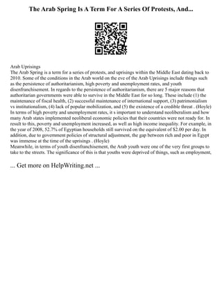 The Arab Spring Is A Term For A Series Of Protests, And...
Arab Uprisings
The Arab Spring is a term for a series of protests, and uprisings within the Middle East dating back to
2010. Some of the conditions in the Arab world on the eve of the Arab Uprisings include things such
as the persistence of authoritarianism, high poverty and unemployment rates, and youth
disenfranchisement. In regards to the persistence of authoritarianism, there are 5 major reasons that
authoritarian governments were able to survive in the Middle East for so long. These include (1) the
maintenance of fiscal health, (2) successful maintenance of international support, (3) patrimonialism
vs institutionalism, (4) lack of popular mobilization, and (5) the existence of a credible threat . (Hoyle)
In terms of high poverty and unemployment rates, it s important to understand neoliberalism and how
many Arab states implemented neoliberal economic policies that their countries were not ready for. In
result to this, poverty and unemployment increased, as well as high income inequality. For example, in
the year of 2008, 52.7% of Egyptian households still survived on the equivalent of $2.00 per day. In
addition, due to government policies of structural adjustment, the gap between rich and poor in Egypt
was immense at the time of the uprisings . (Hoyle)
Meanwhile, in terms of youth disenfranchisement, the Arab youth were one of the very first groups to
take to the streets. The significance of this is that youths were deprived of things, such as employment,
... Get more on HelpWriting.net ...
 