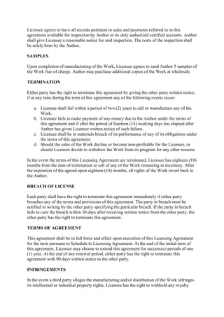 Licensee agrees to have all records pertinent to sales and payments referred to in this
agreement available for inspection by Author or its duly authorized certified accounts. Author
shall give Licensee a reasonable notice for said inspection. The costs of the inspection shall
be solely born by the Author.

SAMPLES

Upon completion of manufacturing of the Work, Licensee agrees to send Author 5 samples of
the Work free of charge. Author may purchase additional copies of the Work at wholesale.

TERMINATION

Either party has the right to terminate this agreement by giving the other party written notice,
if at any time during the term of this agreement any of the following events occur:

   a. Licensee shall fail within a period of two (2) years to sell or manufacture any of the
      Work.
   b. Licensee fails to make payment of any money due to the Author under the terms of
      this agreement and if after the period of fourteen (14) working days has elapsed after
      Author has given Licensee written notice of such failure.
   c. Licensee shall be in materials breach of its performance of any of its obligations under
      the terms of this agreement.
   d. Should the sales of the Work decline or become non-profitable for the Licensee, or
      should Licensee decide to withdraw the Work from its program for any other reasons.

In the event the terms of this Licensing Agreement are terminated, Licensee has eighteen (18)
months from the date of termination to sell of any of the Work remaining in inventory. After
the expiration of the agreed upon eighteen (18) months, all rights of the Work revert back to
the Author.

BREACH OF LICENSE

Each party shall have the right to terminate this agreement immediately if either party
breaches any of the terms and provisions of this agreement. The party in breach must be
notified in writing by the other party specifying the particular breach. If the party in breach
fails to cure the breach within 30 days after receiving written notice from the other party, the
other party has the right to terminate this agreement.

TERMS OF AGREEMENT

This agreement shall be in full force and effect upon execution of this Licensing Agreement
for the term pursuant to Schedule to Licensing Agreement. At the end of the initial term of
this agreement, Licensee may choose to extend this agreement for successive periods of one
(1) year. At the end of any renewal period, either party has the right to terminate this
agreement with 90 days written notice to the other party.

INFRINGEMENTS

In the event a third party alleges the manufacturing and/or distribution of the Work infringes
its intellectual or industrial property rights, Licensee has the right to withhold any royalty
 