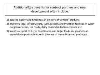 Additional key benefits for contract partners and rural development often include: 1) assured quality and timeliness in delivery of farmers’ products 2) improved local infrastructure, such as roads and irrigation facilities in sugar outgrower areas, tea roads, dairy coolers/collection centres, etc. 3) lower transport costs, as coordinated and larger loads are planned, an especially important feature in the case of more dispersed producers..
