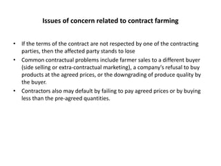 Issues of concern related to contract farmingIf the terms of the contract are not respected by one of the contracting parties, then the affected party stands to loseCommon contractual problems include farmer sales to a different buyer (side selling or extra-contractual marketing), a company's refusal to buy products at the agreed prices, or the downgrading of produce quality by the buyer.Contractors also may default by failing to pay agreed prices or by buying less than the pre-agreed quantities.