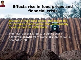 Effects rise in food prices and financial crisis Because of high food prices, the import bill for cereals of entire globe rose substantially by 49 percent in 2008 alone. The financial crisis led to a slow down in economic growth from 6.0% in 2007 to 5.1% percent in 2008. 