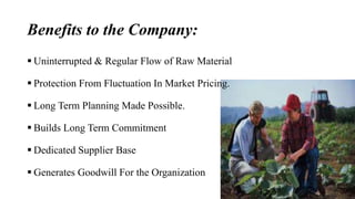Benefits to the Company: 
 Uninterrupted & Regular Flow of Raw Material 
 Protection From Fluctuation In Market Pricing. 
 Long Term Planning Made Possible. 
 Builds Long Term Commitment 
 Dedicated Supplier Base 
 Generates Goodwill For the Organization 
 