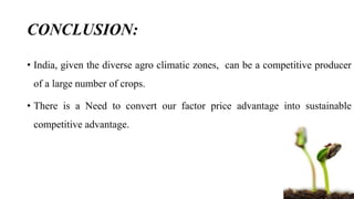 CONCLUSION: 
• India, given the diverse agro climatic zones, can be a competitive producer 
of a large number of crops. 
• There is a Need to convert our factor price advantage into sustainable 
competitive advantage. 
 