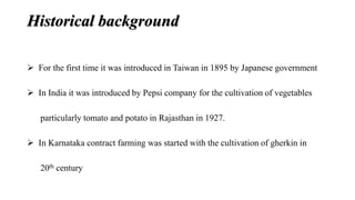 Historical background 
 For the first time it was introduced in Taiwan in 1895 by Japanese government 
 In India it was introduced by Pepsi company for the cultivation of vegetables 
particularly tomato and potato in Rajasthan in 1927. 
 In Karnataka contract farming was started with the cultivation of gherkin in 
20th century 
 
