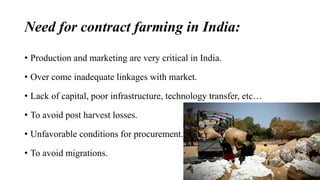 Need for contract farming in India: 
• Production and marketing are very critical in India. 
• Over come inadequate linkages with market. 
• Lack of capital, poor infrastructure, technology transfer, etc… 
• To avoid post harvest losses. 
• Unfavorable conditions for procurement. 
• To avoid migrations. 
 