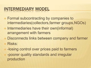 INTERMEDIARY MODEL
 Formal subcontracting by companies to
intermediaries(collectors,farmer groups,NGOs)
 Intermediaries have their own(informal)
arrangement with farmers
 Disconnects links between company and farmer
 Risks:
 -losing control over prices paid to farmers
 -poorer quality standards and irregular
production
 