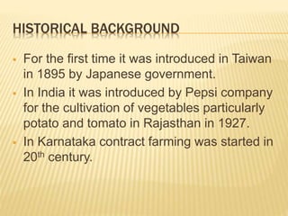 HISTORICAL BACKGROUND
 For the first time it was introduced in Taiwan
in 1895 by Japanese government.
 In India it was introduced by Pepsi company
for the cultivation of vegetables particularly
potato and tomato in Rajasthan in 1927.
 In Karnataka contract farming was started in
20th century.
 