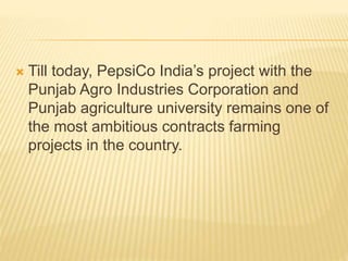  Till today, PepsiCo India’s project with the
Punjab Agro Industries Corporation and
Punjab agriculture university remains one of
the most ambitious contracts farming
projects in the country.
 
